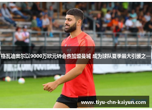 格瓦迪奥尔以9000万欧元转会费加盟曼城 成为球队夏季最大引援之一